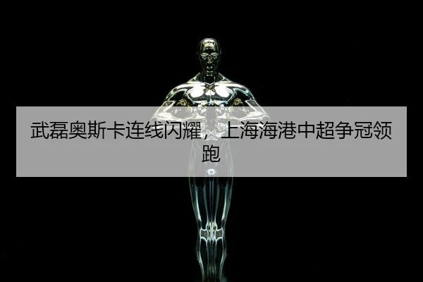 武磊奥斯卡连线闪耀，上海海港中超争冠领跑
