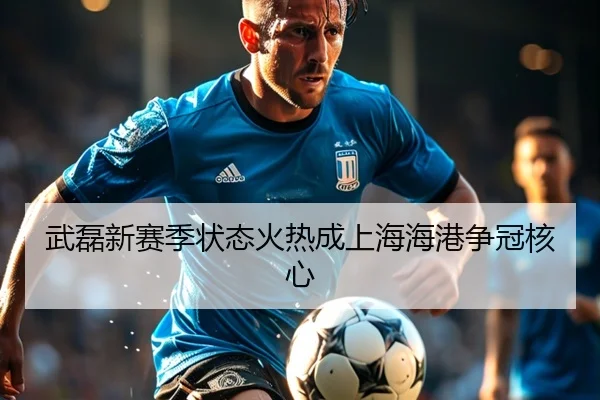 武磊新赛季状态火热成上海海港争冠核心