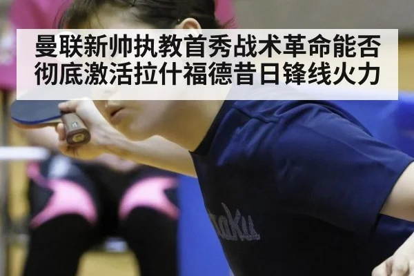曼联新帅执教首秀战术革命能否彻底激活拉什福德昔日锋线火力