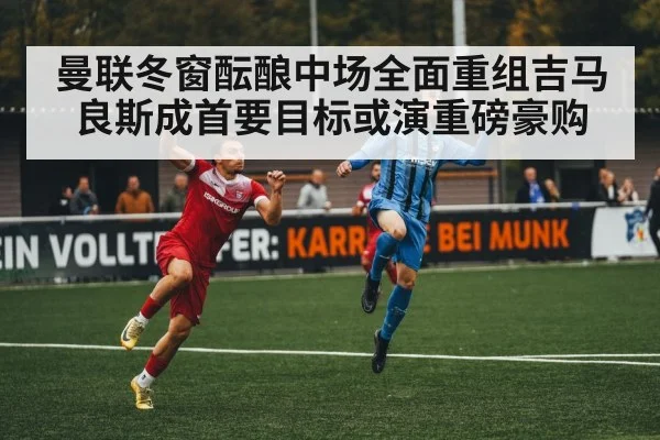 曼联冬窗酝酿中场全面重组吉马良斯成首要目标或演重磅豪购