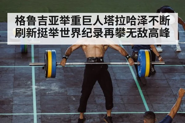 格鲁吉亚举重巨人塔拉哈泽不断刷新挺举世界纪录再攀无敌高峰